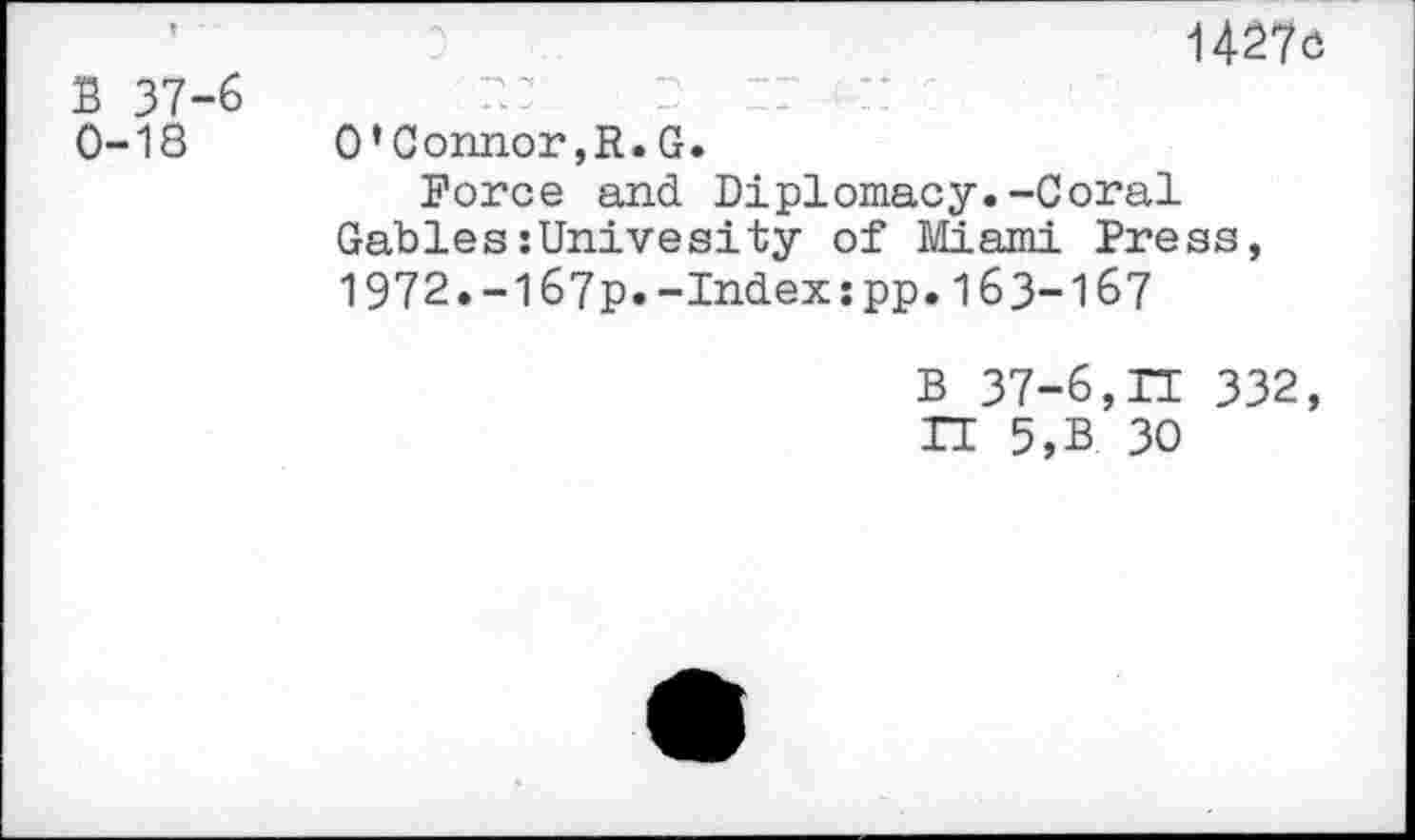 ﻿B 37-6 0-18
1427c
O’Connor,R.G.
Force and Diplomacy.-Coral Gables:Univesity of Miami Press, 1972.-I67p.-Index:pp.163-167
B 37-6,n 332, IT 5,B 30